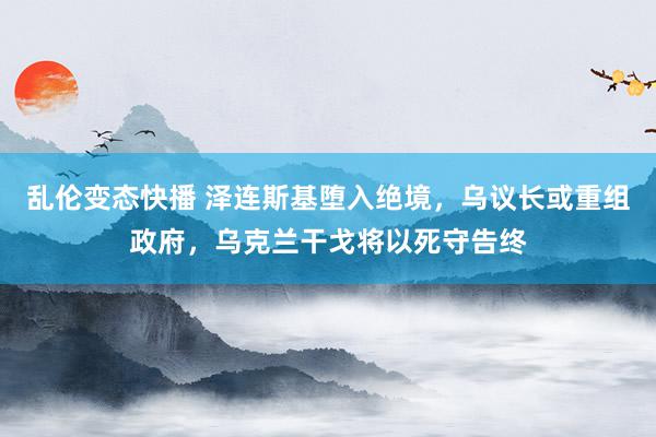 乱伦变态快播 泽连斯基堕入绝境，乌议长或重组政府，乌克兰干戈将以死守告终