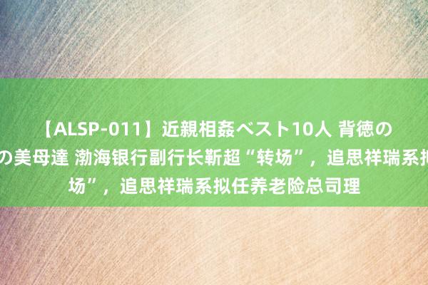 【ALSP-011】近親相姦ベスト10人 背徳の愛に溺れた10人の美母達 渤海银行副行长靳超“转场”，追思祥瑞系拟任养老险总司理