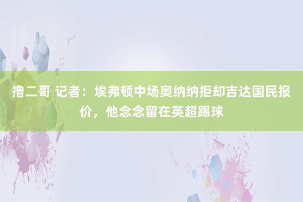 撸二哥 记者：埃弗顿中场奥纳纳拒却吉达国民报价，他念念留在英超踢球