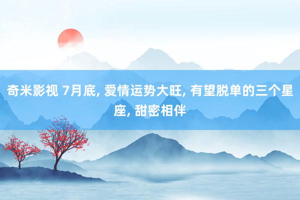 奇米影视 7月底, 爱情运势大旺, 有望脱单的三个星座, 甜密相伴