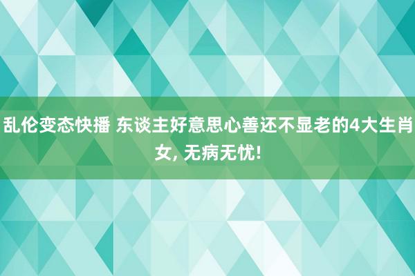 乱伦变态快播 东谈主好意思心善还不显老的4大生肖女, 无病无忧!