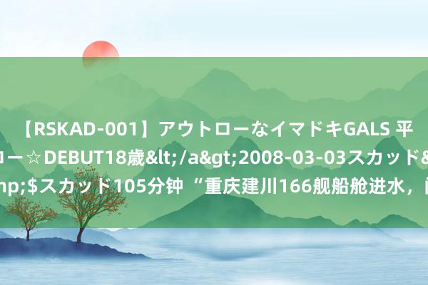 【RSKAD-001】アウトローなイマドキGALS 平成生まれ アウトロー☆DEBUT18歳</a>2008-03-03スカッド&$スカッド105分钟 “重庆建川166舰船舱进水，闭馆了”？重庆辟谣：系流言