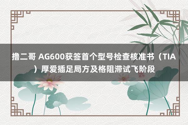 撸二哥 AG600获签首个型号检查核准书（TIA）厚爱插足局方及格阻滞试飞阶段