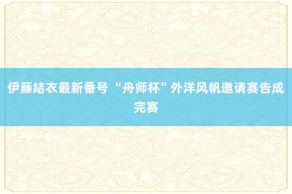 伊藤結衣最新番号 “舟师杯”外洋风帆邀请赛告成完赛