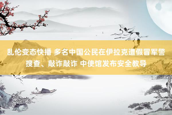 乱伦变态快播 多名中国公民在伊拉克遭假冒军警搜查、敲诈敲诈 中使馆发布安全教导