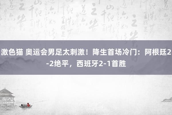 激色猫 奥运会男足太刺激！降生首场冷门：阿根廷2-2绝平，西班牙2-1首胜