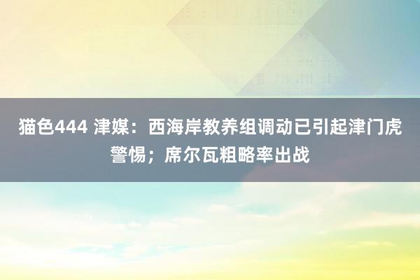 猫色444 津媒：西海岸教养组调动已引起津门虎警惕；席尔瓦粗略率出战