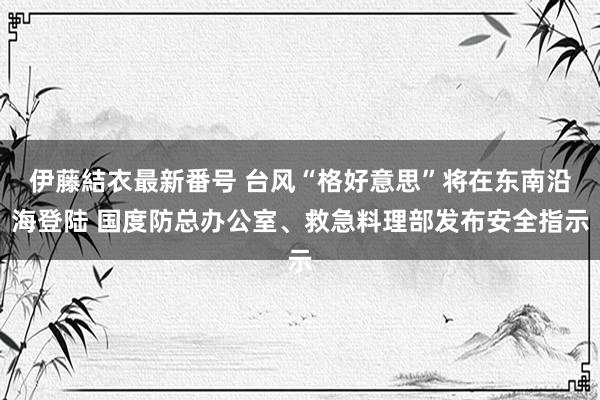 伊藤結衣最新番号 台风“格好意思”将在东南沿海登陆 国度防总办公室、救急料理部发布安全指示