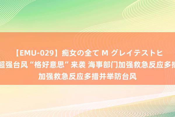 【EMU-029】痴女の全て M グレイテストヒッツ 4時間 超强台风“格好意思”来袭 海事部门加强救急反应多措并举防台风