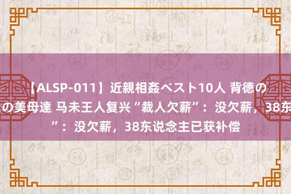 【ALSP-011】近親相姦ベスト10人 背徳の愛に溺れた10人の美母達 马未王人复兴“裁人欠薪”：没欠薪，38东说念主已获补偿