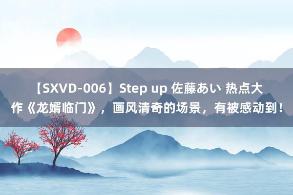 【SXVD-006】Step up 佐藤あい 热点大作《龙婿临门》，画风清奇的场景，有被感动到！