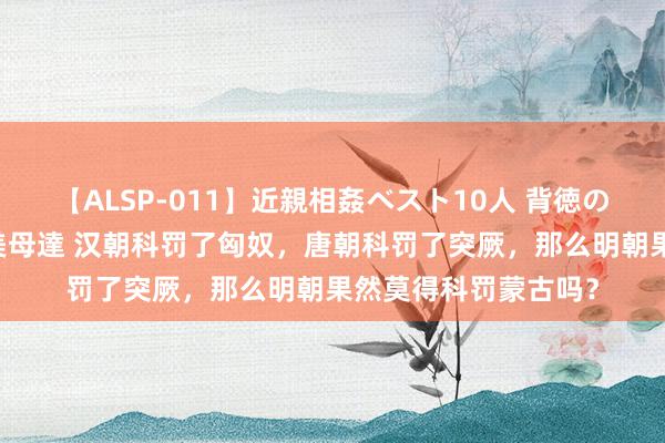 【ALSP-011】近親相姦ベスト10人 背徳の愛に溺れた10人の美母達 汉朝科罚了匈奴，唐朝科罚了突厥，那么明朝果然莫得科罚蒙古吗？