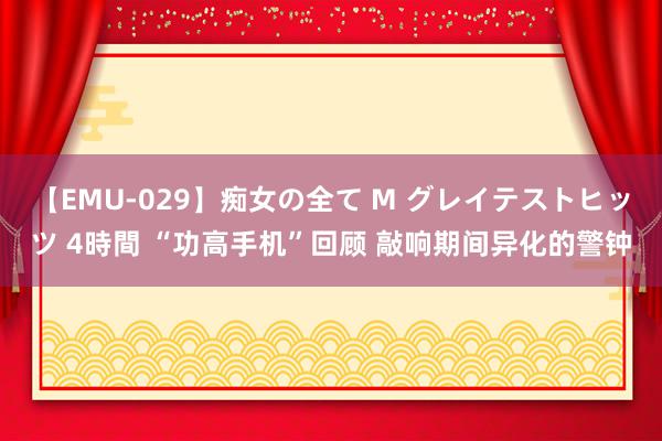 【EMU-029】痴女の全て M グレイテストヒッツ 4時間 “功高手机”回顾 敲响期间异化的警钟