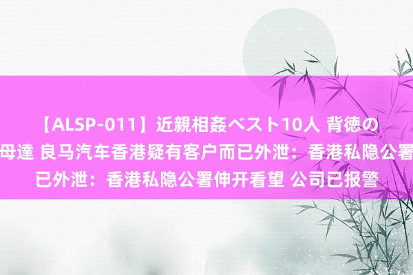 【ALSP-011】近親相姦ベスト10人 背徳の愛に溺れた10人の美母達 良马汽车香港疑有客户而已外泄：香港私隐公署伸开看望 公司已报警