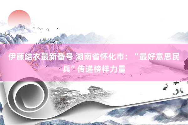 伊藤結衣最新番号 湖南省怀化市：“最好意思民兵”传递榜样力量