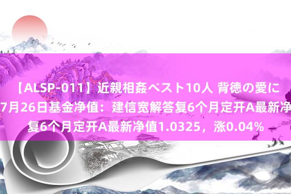 【ALSP-011】近親相姦ベスト10人 背徳の愛に溺れた10人の美母達 7月26日基金净值：建信宽解答复6个月定开A最新净值1.0325，涨0.04%