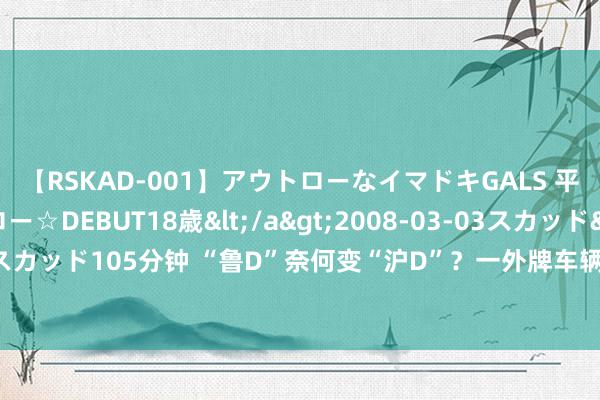 【RSKAD-001】アウトローなイマドキGALS 平成生まれ アウトロー☆DEBUT18歳</a>2008-03-03スカッド&$スカッド105分钟 “鲁D”奈何变“沪D”？一外牌车辆为在限行时段参预市区吊挂假车牌