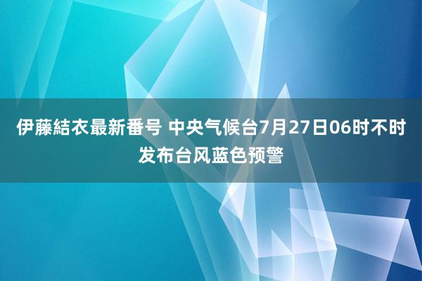 伊藤結衣最新番号 中央气候台7月27日06时不时发布台风蓝色预警