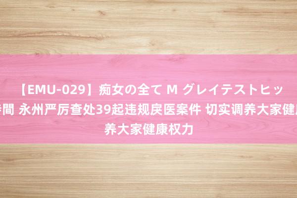 【EMU-029】痴女の全て M グレイテストヒッツ 4時間 永州严厉查处39起违规戾医案件 切实调养大家健康权力