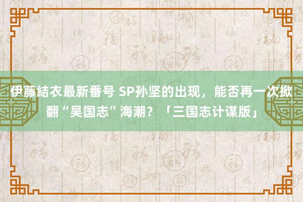 伊藤結衣最新番号 SP孙坚的出现，能否再一次掀翻“吴国志”海潮？「三国志计谋版」