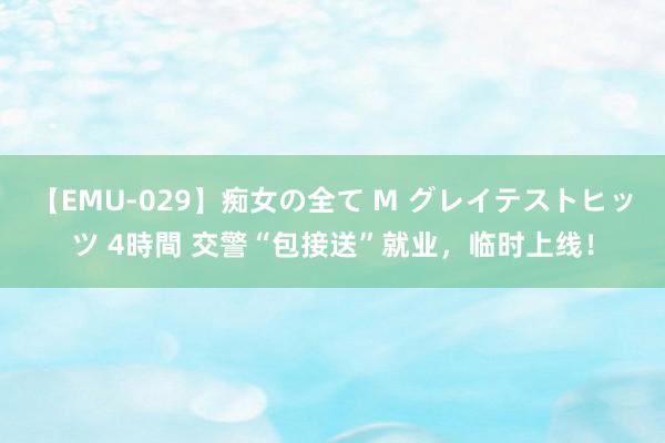 【EMU-029】痴女の全て M グレイテストヒッツ 4時間 交警“包接送”就业，临时上线！