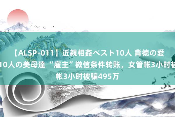 【ALSP-011】近親相姦ベスト10人 背徳の愛に溺れた10人の美母達 “雇主”微信条件转账，女管帐3小时被骗495万