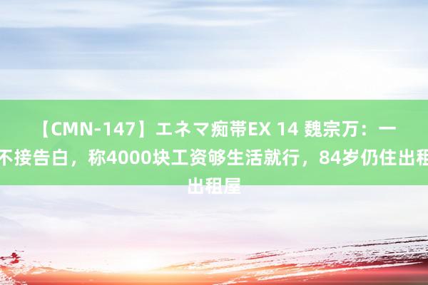 【CMN-147】エネマ痴帯EX 14 魏宗万：一世不接告白，称4000块工资够生活就行，84岁仍住出租屋