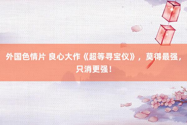 外国色情片 良心大作《超等寻宝仪》，莫得最强，只消更强！