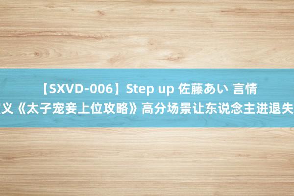 【SXVD-006】Step up 佐藤あい 言情演义《太子宠妾上位攻略》高分场景让东说念主进退失踞