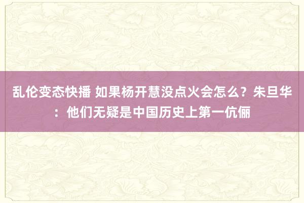 乱伦变态快播 如果杨开慧没点火会怎么？朱旦华：他们无疑是中国历史上第一伉俪