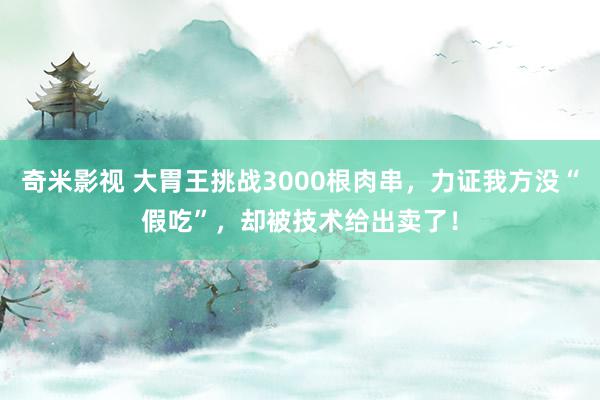 奇米影视 大胃王挑战3000根肉串，力证我方没“假吃”，却被技术给出卖了！