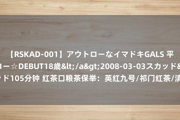 【RSKAD-001】アウトローなイマドキGALS 平成生まれ アウトロー☆DEBUT18歳</a>2008-03-03スカッド&$スカッド105分钟 红茶口粮茶保举：英红九号/祁门红茶/滇红茶/金骏眉/正山小种等红茶品牌保举