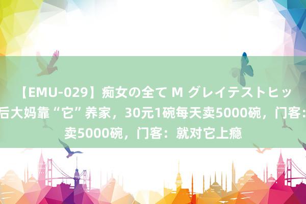 【EMU-029】痴女の全て M グレイテストヒッツ 4時間 80后大妈靠“它”养家，30元1碗每天卖5000碗，门客：就对它上瘾