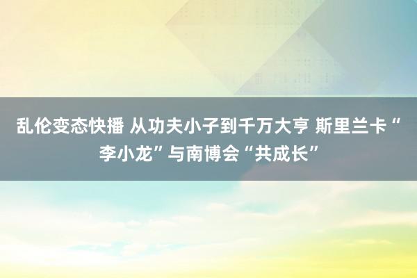 乱伦变态快播 从功夫小子到千万大亨 斯里兰卡“李小龙”与南博会“共成长”