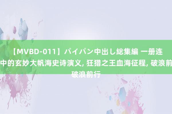 【MVBD-011】パイパン中出し総集編 一册连载中的玄妙大帆海史诗演义, 狂猎之王血海征程, 破浪前行