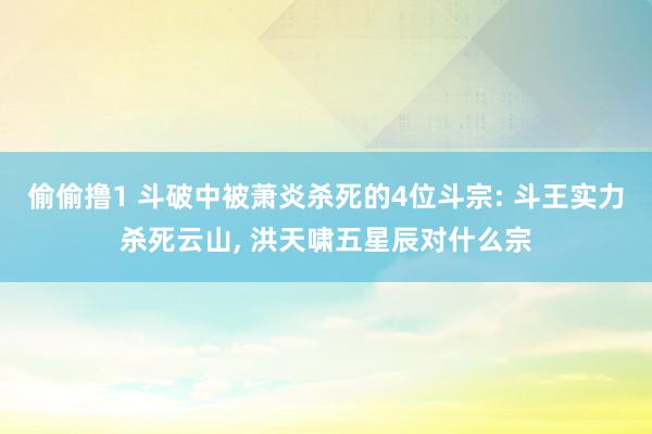 偷偷撸1 斗破中被萧炎杀死的4位斗宗: 斗王实力杀死云山, 洪天啸五星辰对什么宗