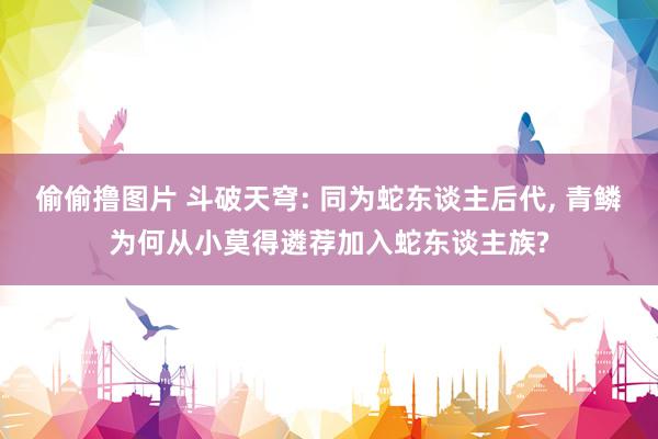 偷偷撸图片 斗破天穹: 同为蛇东谈主后代, 青鳞为何从小莫得遴荐加入蛇东谈主族?