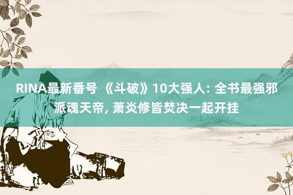 RINA最新番号 《斗破》10大强人: 全书最强邪派魂天帝, 萧炎修皆焚决一起开挂