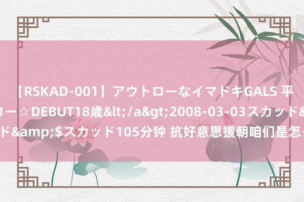 【RSKAD-001】アウトローなイマドキGALS 平成生まれ アウトロー☆DEBUT18歳</a>2008-03-03スカッド&$スカッド105分钟 抗好意思援朝咱们是怎么打赢的松骨峰阻击战