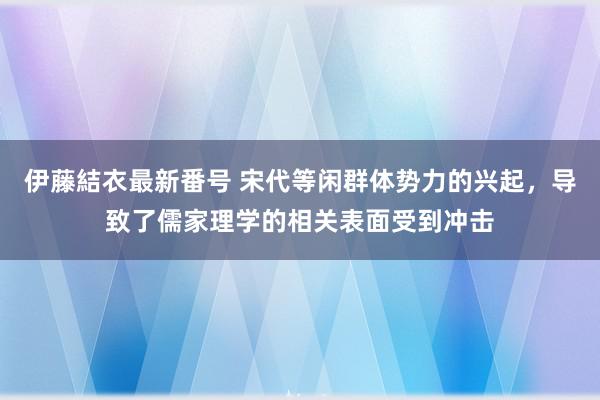 伊藤結衣最新番号 宋代等闲群体势力的兴起，导致了儒家理学的相关表面受到冲击