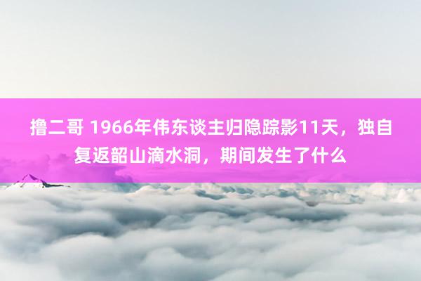 撸二哥 1966年伟东谈主归隐踪影11天，独自复返韶山滴水洞，期间发生了什么