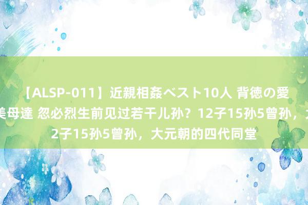 【ALSP-011】近親相姦ベスト10人 背徳の愛に溺れた10人の美母達 忽必烈生前见过若干儿孙？12子15孙5曾孙，大元朝的四代同堂