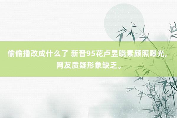 偷偷撸改成什么了 新晋95花卢昱晓素颜照曝光, 网友质疑形象缺乏。