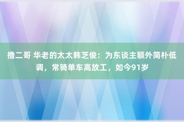 撸二哥 华老的太太韩芝俊：为东谈主额外简朴低调，常骑单车高放工，如今91岁