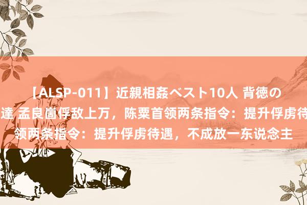 【ALSP-011】近親相姦ベスト10人 背徳の愛に溺れた10人の美母達 孟良崮俘敌上万，陈粟首领两条指令：提升俘虏待遇，不成放一东说念主