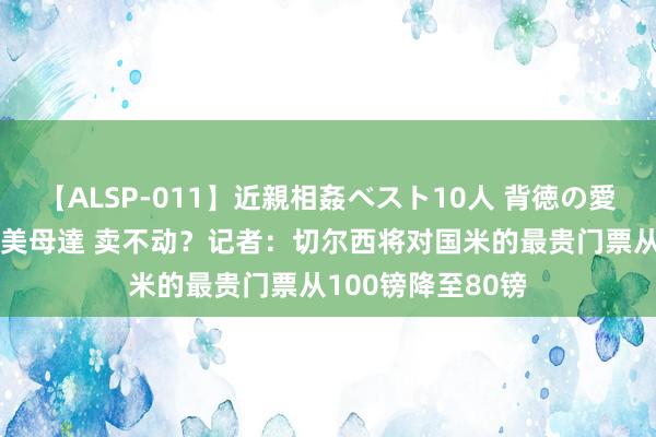 【ALSP-011】近親相姦ベスト10人 背徳の愛に溺れた10人の美母達 卖不动？记者：切尔西将对国米的最贵门票从100镑降至80镑