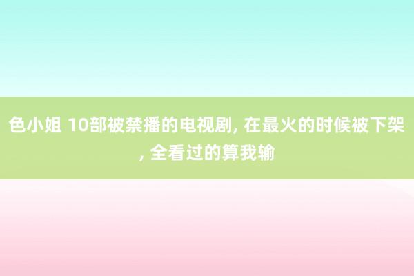 色小姐 10部被禁播的电视剧, 在最火的时候被下架, 全看过的算我输