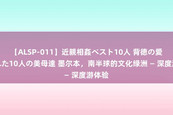 【ALSP-011】近親相姦ベスト10人 背徳の愛に溺れた10人の美母達 墨尔本，南半球的文化绿洲 — 深度游体验