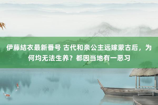 伊藤結衣最新番号 古代和亲公主远嫁蒙古后，为何均无法生养？都因当地有一恶习