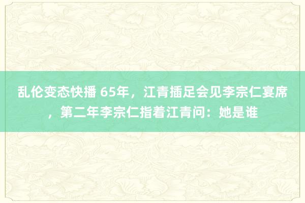 乱伦变态快播 65年，江青插足会见李宗仁宴席，第二年李宗仁指着江青问：她是谁